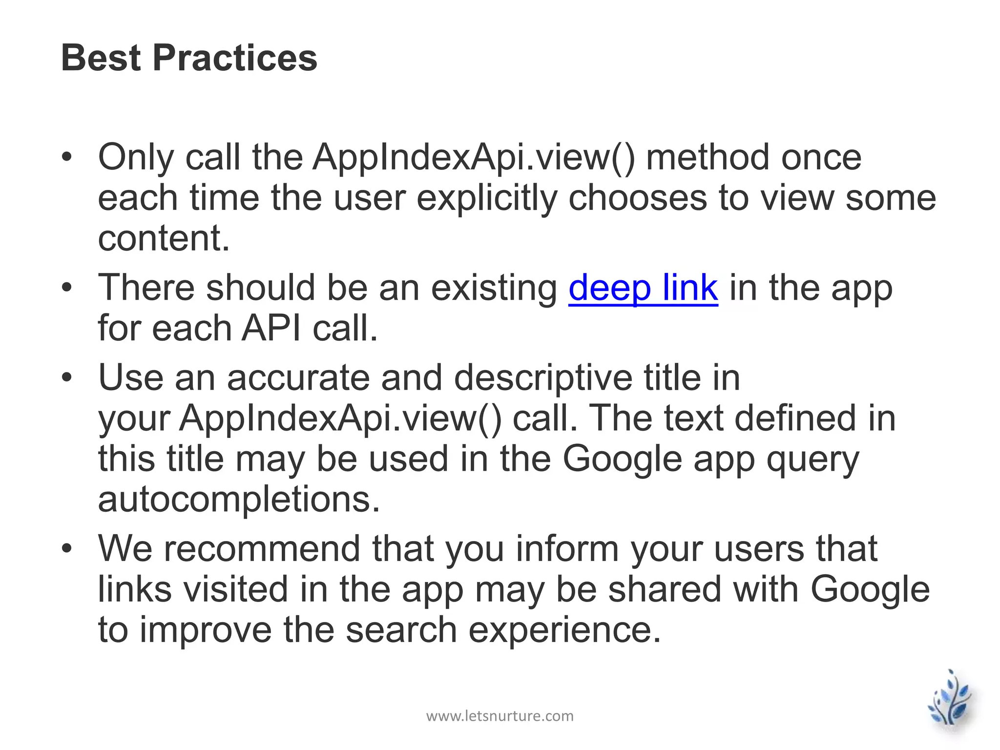 Best Practices 
• Only call the AppIndexApi.view() method once 
each time the user explicitly chooses to view some 
content. 
• There should be an existing deep link in the app 
for each API call. 
• Use an accurate and descriptive title in 
your AppIndexApi.view() call. The text defined in 
this title may be used in the Google app query 
autocompletions. 
• We recommend that you inform your users that 
links visited in the app may be shared with Google 
to improve the search experience. 
www.letsnurture.com 
 