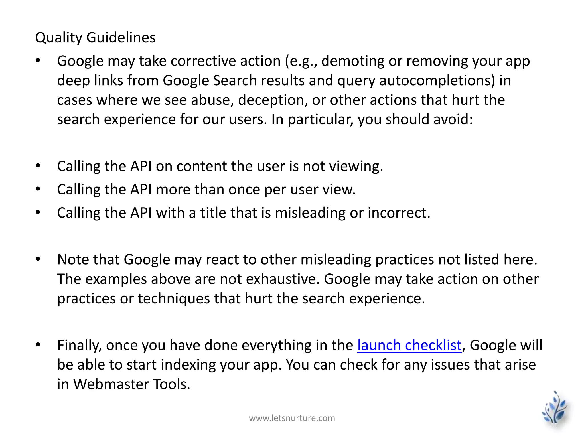 Quality Guidelines 
• Google may take corrective action (e.g., demoting or removing your app 
deep links from Google Search results and query autocompletions) in 
cases where we see abuse, deception, or other actions that hurt the 
search experience for our users. In particular, you should avoid: 
• Calling the API on content the user is not viewing. 
• Calling the API more than once per user view. 
• Calling the API with a title that is misleading or incorrect. 
• Note that Google may react to other misleading practices not listed here. 
The examples above are not exhaustive. Google may take action on other 
practices or techniques that hurt the search experience. 
• Finally, once you have done everything in the launch checklist, Google will 
be able to start indexing your app. You can check for any issues that arise 
in Webmaster Tools. 
www.letsnurture.com 
 