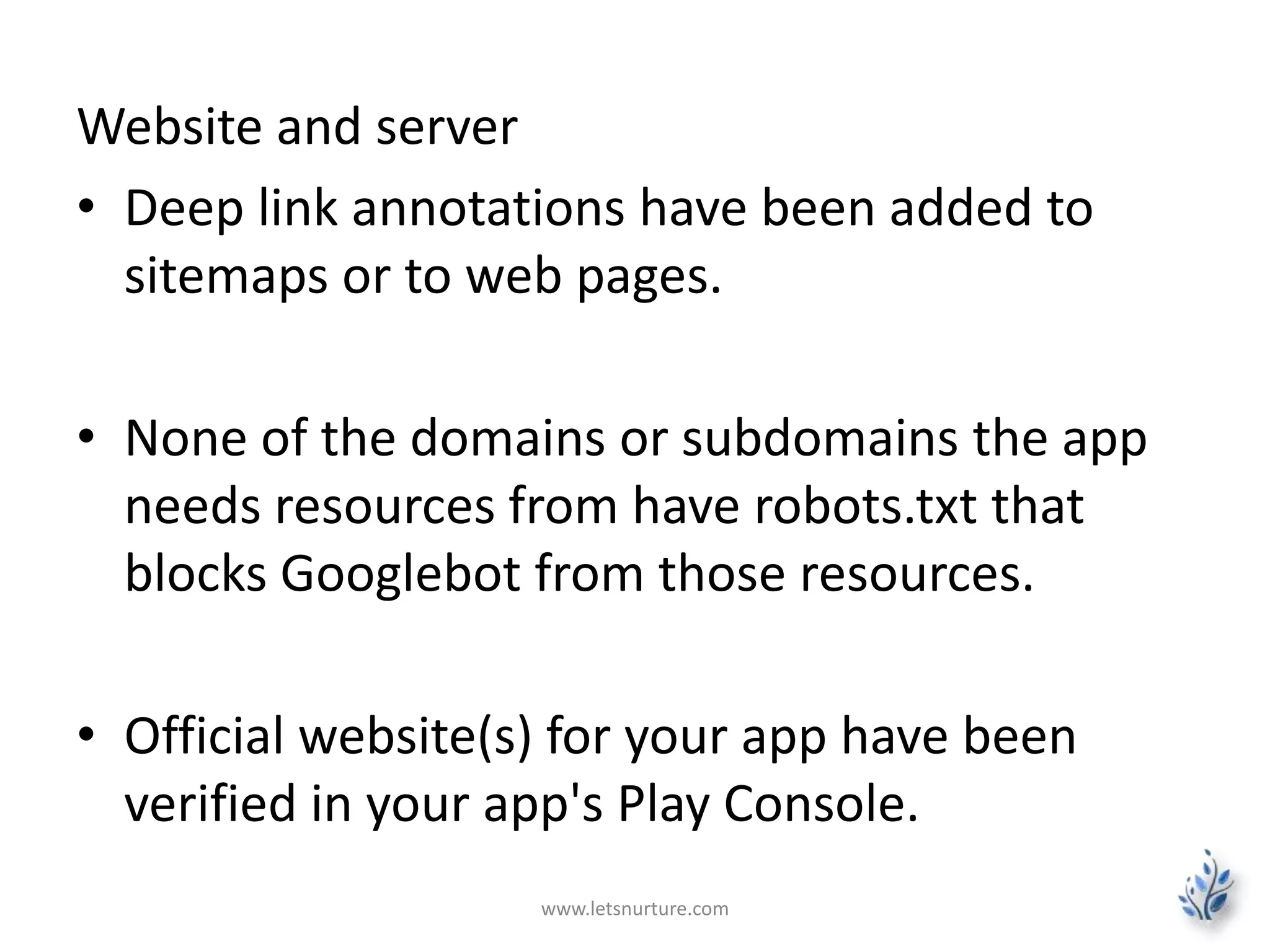 Website and server 
• Deep link annotations have been added to 
sitemaps or to web pages. 
• None of the domains or subdomains the app 
needs resources from have robots.txt that 
blocks Googlebot from those resources. 
• Official website(s) for your app have been 
verified in your app's Play Console. 
www.letsnurture.com 
 