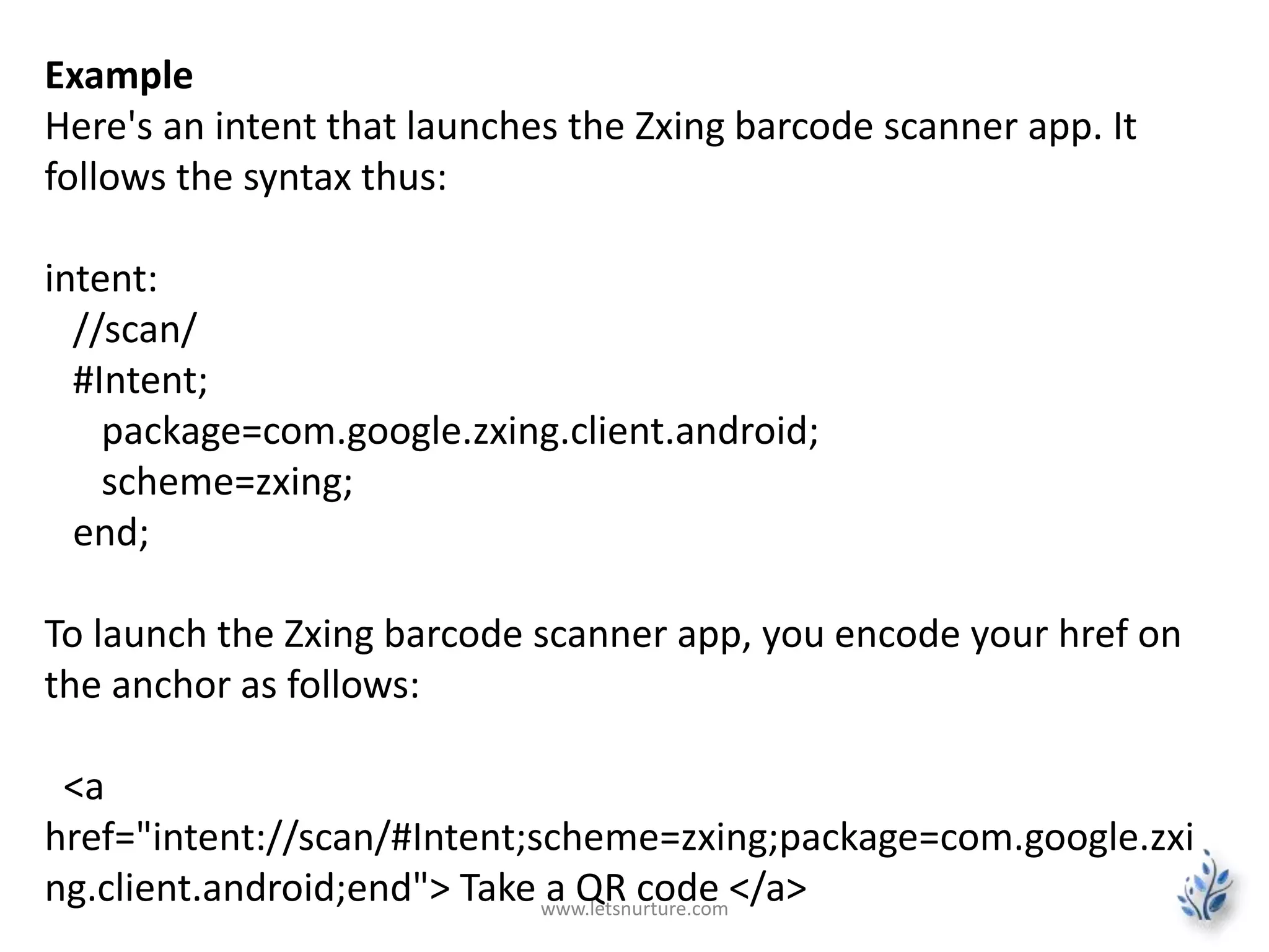 Example 
Here's an intent that launches the Zxing barcode scanner app. It 
follows the syntax thus: 
intent: 
//scan/ 
#Intent; 
package=com.google.zxing.client.android; 
scheme=zxing; 
end; 
To launch the Zxing barcode scanner app, you encode your href on 
the anchor as follows: 
<a 
href="intent://scan/#Intent;scheme=zxing;package=com.google.zxi 
ng.client.android;end"> Take a QR code </a> www.letsnurture.com 
 