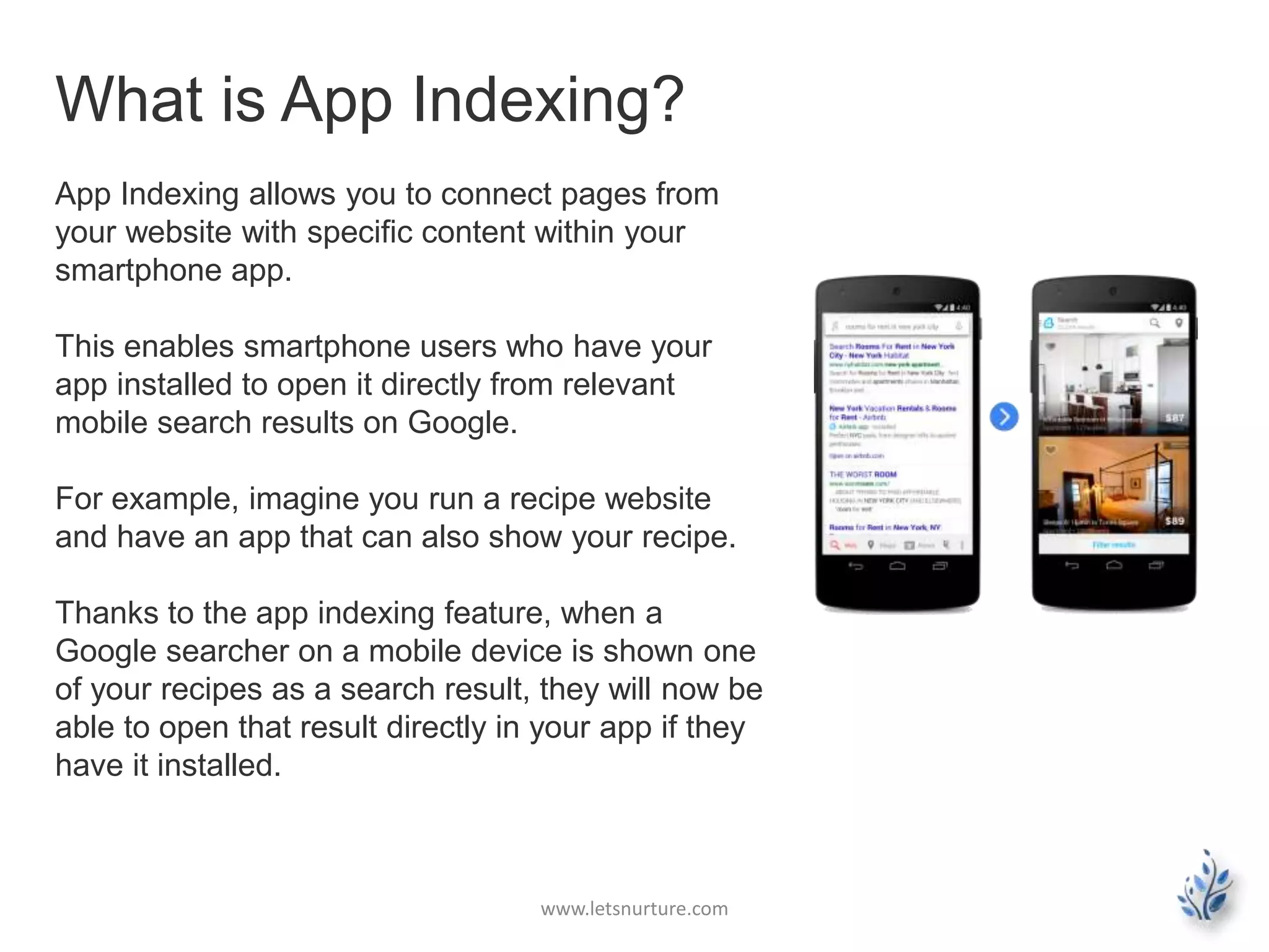 What is App Indexing? 
App Indexing allows you to connect pages from 
your website with specific content within your 
smartphone app. 
This enables smartphone users who have your 
app installed to open it directly from relevant 
mobile search results on Google. 
For example, imagine you run a recipe website 
and have an app that can also show your recipe. 
Thanks to the app indexing feature, when a 
Google searcher on a mobile device is shown one 
of your recipes as a search result, they will now be 
able to open that result directly in your app if they 
have it installed. 
www.letsnurture.com 
 