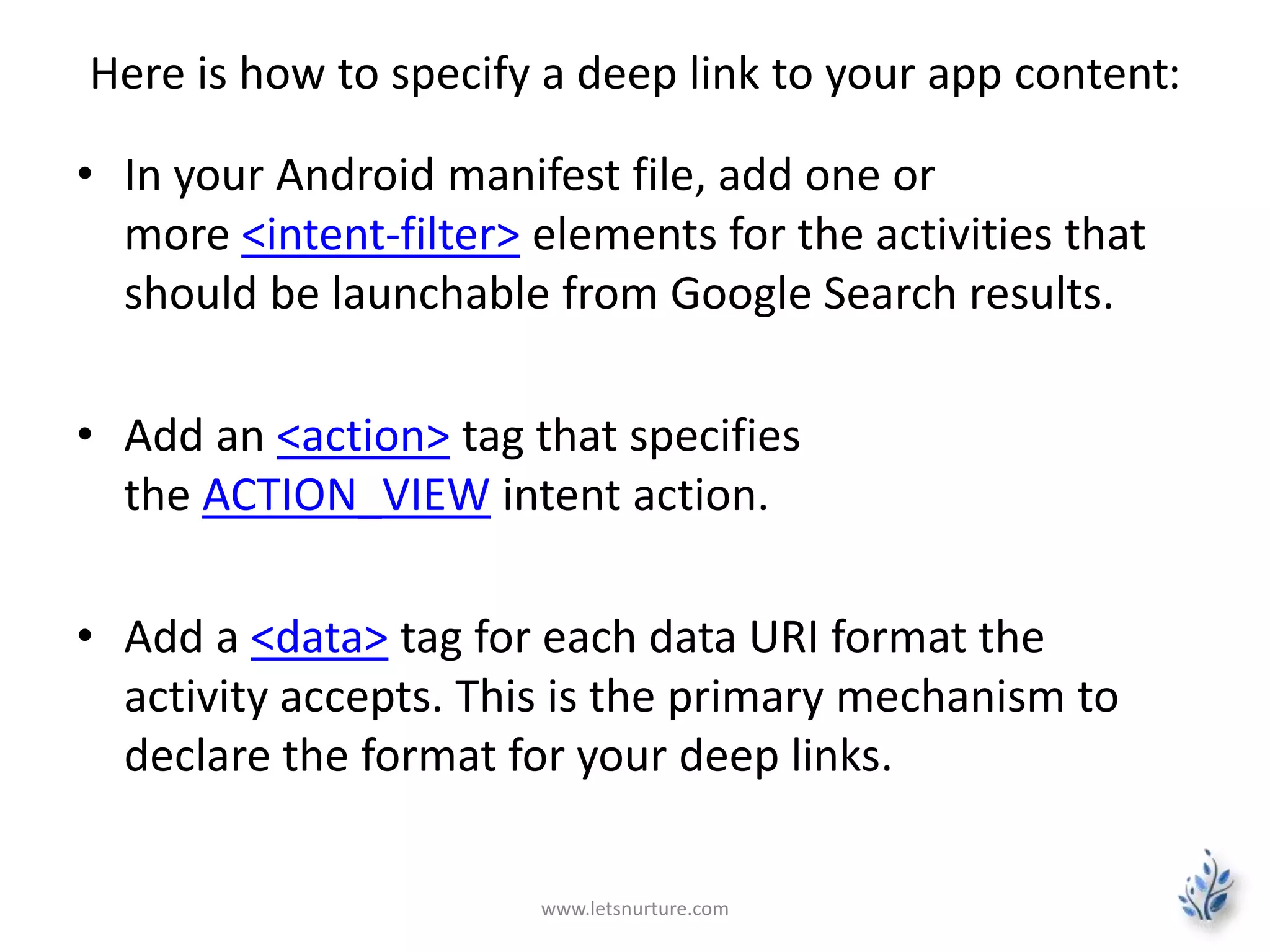 Here is how to specify a deep link to your app content: 
• In your Android manifest file, add one or 
more <intent-filter> elements for the activities that 
should be launchable from Google Search results. 
• Add an <action> tag that specifies 
the ACTION_VIEW intent action. 
• Add a <data> tag for each data URI format the 
activity accepts. This is the primary mechanism to 
declare the format for your deep links. 
www.letsnurture.com 
 