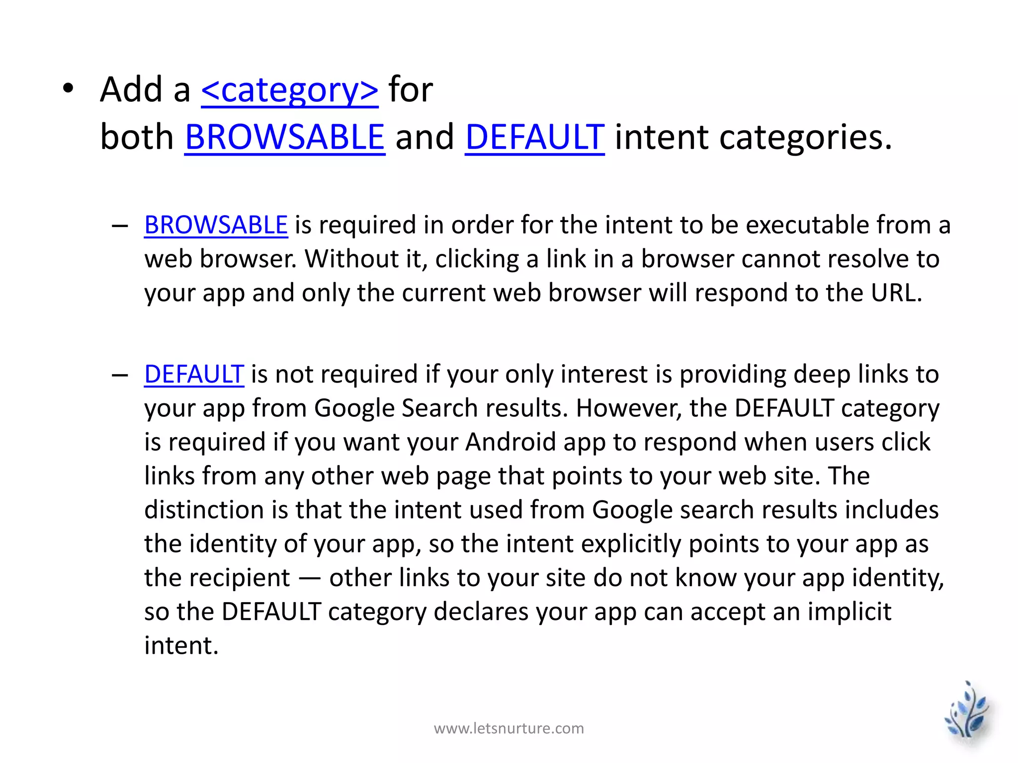 • Add a <category> for 
both BROWSABLE and DEFAULT intent categories. 
– BROWSABLE is required in order for the intent to be executable from a 
web browser. Without it, clicking a link in a browser cannot resolve to 
your app and only the current web browser will respond to the URL. 
– DEFAULT is not required if your only interest is providing deep links to 
your app from Google Search results. However, the DEFAULT category 
is required if you want your Android app to respond when users click 
links from any other web page that points to your web site. The 
distinction is that the intent used from Google search results includes 
the identity of your app, so the intent explicitly points to your app as 
the recipient — other links to your site do not know your app identity, 
so the DEFAULT category declares your app can accept an implicit 
intent. 
www.letsnurture.com 
 