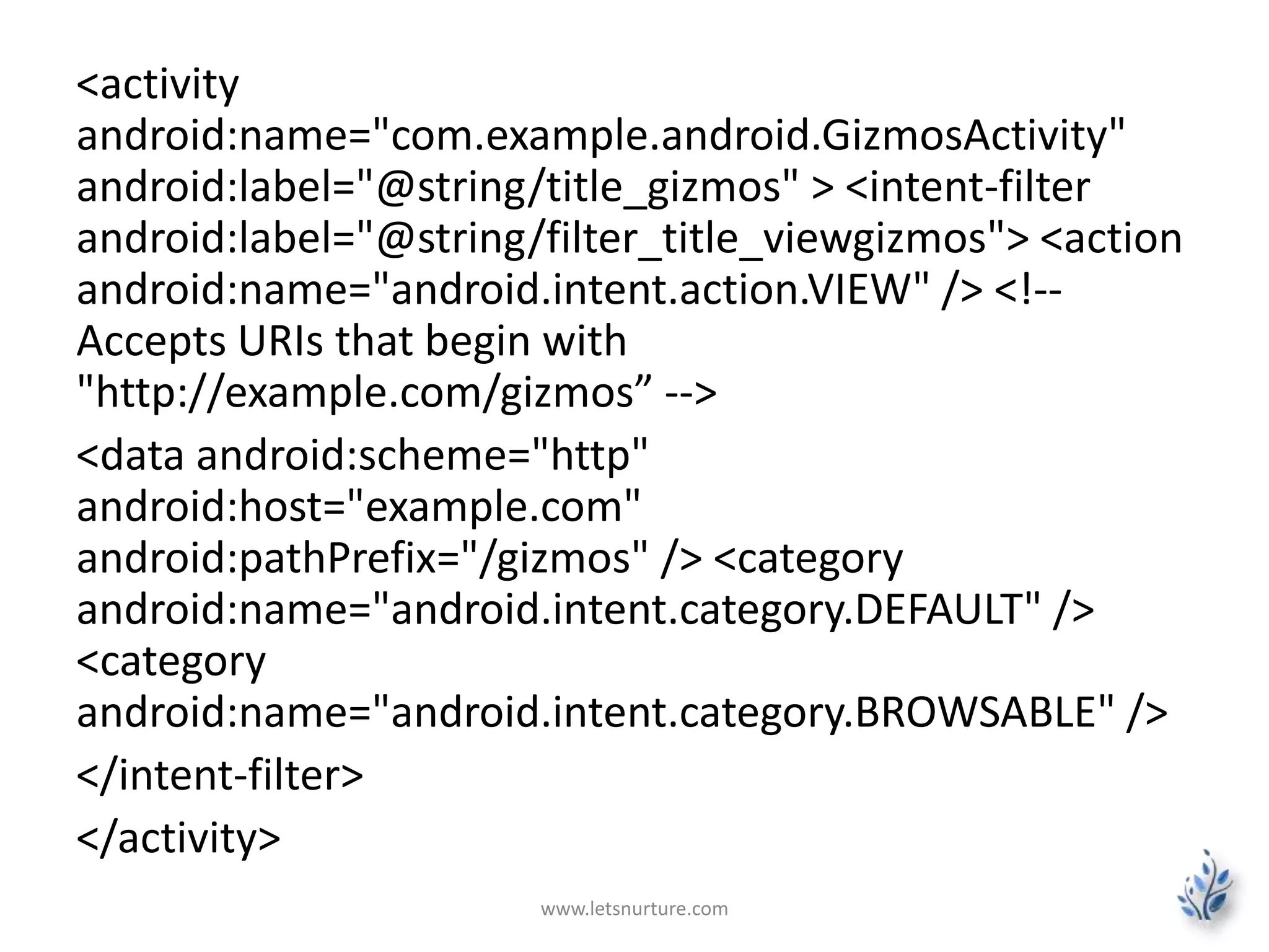<activity 
android:name="com.example.android.GizmosActivity" 
android:label="@string/title_gizmos" > <intent-filter 
android:label="@string/filter_title_viewgizmos"> <action 
android:name="android.intent.action.VIEW" /> <!-- 
Accepts URIs that begin with 
"http://example.com/gizmos” --> 
<data android:scheme="http" 
android:host="example.com" 
android:pathPrefix="/gizmos" /> <category 
android:name="android.intent.category.DEFAULT" /> 
<category 
android:name="android.intent.category.BROWSABLE" /> 
</intent-filter> 
</activity> 
www.letsnurture.com 
 