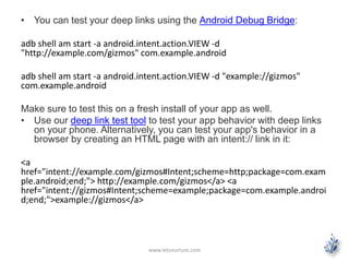 • You can test your deep links using the Android Debug Bridge: 
adb shell am start -a android.intent.action.VIEW-d 
"http://example.com/gizmos" com.example.android 
adb shell am start -a android.intent.action.VIEW -d "example://gizmos" 
com.example.android 
Make sure to test this on a fresh install of your app as well. 
• Use our deep link test tool to test your app behavior with deep links 
on your phone. Alternatively, you can test your app's behavior in a 
browser by creating an HTML page with an intent:// link in it: 
<a 
href="intent://example.com/gizmos#Intent;scheme=http;package=com.exam 
ple.android;end;"> http://example.com/gizmos</a> <a 
href="intent://gizmos#Intent;scheme=example;package=com.example.androi 
d;end;">example://gizmos</a> 
www.letsnurture.com 
 