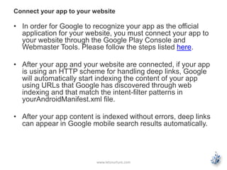 Connect your app to your website 
• In order for Google to recognize your app as the official 
application for your website, you must connect your app to 
your website through the Google Play Console and 
Webmaster Tools. Please follow the steps listed here. 
• After your app and your website are connected, if your app 
is using an HTTP scheme for handling deep links, Google 
will automatically start indexing the content of your app 
using URLs that Google has discovered through web 
indexing and that match the intent-filter patterns in 
yourAndroidManifest.xml file. 
• After your app content is indexed without errors, deep links 
can appear in Google mobile search results automatically. 
www.letsnurture.com 
 