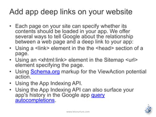 Add app deep links on your website 
• Each page on your site can specify whether its 
contents should be loaded in your app. We offer 
several ways to tell Google about the relationship 
between a web page and a deep link to your app: 
• Using a <link> element in the the <head> section of a 
page. 
• Using an <xhtml:link> element in the Sitemap <url> 
element specifying the page. 
• Using Schema.org markup for the ViewAction potential 
action. 
• Using the App Indexing API. 
• Using the App Indexing API can also surface your 
app's history in the Google app query 
autocompletions. 
www.letsnurture.com 
 