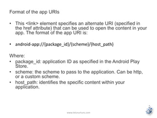 Format of the app URIs 
• This <link> element specifies an alternate URI (specified in 
the href attribute) that can be used to open the content in your 
app. The format of the app URI is: 
• android-app://{package_id}/{scheme}/{host_path} 
Where: 
• package_id: application ID as specified in the Android Play 
Store. 
• scheme: the scheme to pass to the application. Can be http, 
or a custom scheme. 
• host_path: identifies the specific content within your 
application. 
www.letsnurture.com 
 