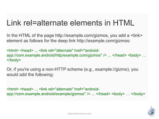 Link rel=alternate elements in HTML 
In the HTML of the page http://example.com/gizmos, you add a <link> 
element as follows for the deep link http://example.com/gizmos: 
<html> <head> ... <link rel="alternate" href="android-app:// 
com.example.android/http/example.com/gizmos" /> ... </head> <body> … 
</body> 
Or, if you're using a non-HTTP scheme (e.g., example://gizmo), you 
would add the following: 
<html> <head> ... <link rel="alternate" href="android-app:// 
com.example.android/example/gizmos" /> ... </head> <body> … </body> 
www.letsnurture.com 
 