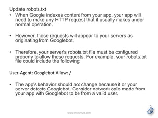Update robots.txt 
• When Google indexes content from your app, your app will 
need to make any HTTP request that it usually makes under 
normal operation. 
• However, these requests will appear to your servers as 
originating from Googlebot. 
• Therefore, your server's robots.txt file must be configured 
properly to allow these requests. For example, your robots.txt 
file could include the following: 
User-Agent: Googlebot Allow: / 
• The app's behavior should not change because it or your 
server detects Googlebot. Consider network calls made from 
your app with Googlebot to be from a valid user. 
www.letsnurture.com 
 