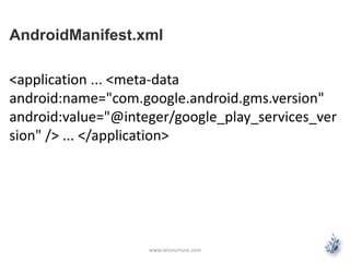 AndroidManifest.xml 
<application ... <meta-data 
android:name="com.google.android.gms.version" 
android:value="@integer/google_play_services_ver 
sion" /> ... </application> 
www.letsnurture.com 
 