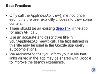 Best Practices 
• Only call the AppIndexApi.view() method once 
each time the user explicitly chooses to view some 
content. 
• There should be an existing deep link in the app 
for each API call. 
• Use an accurate and descriptive title in 
your AppIndexApi.view() call. The text defined in 
this title may be used in the Google app query 
autocompletions. 
• We recommend that you inform your users that 
links visited in the app may be shared with Google 
to improve the search experience. 
www.letsnurture.com 
 