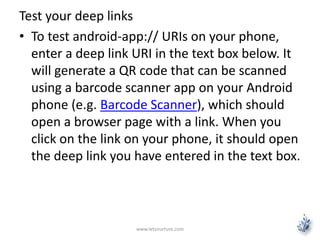 Test your deep links 
• To test android-app:// URIs on your phone, 
enter a deep link URI in the text box below. It 
will generate a QR code that can be scanned 
using a barcode scanner app on your Android 
phone (e.g. Barcode Scanner), which should 
open a browser page with a link. When you 
click on the link on your phone, it should open 
the deep link you have entered in the text box. 
www.letsnurture.com 
 