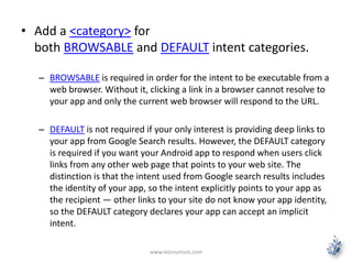 • Add a <category> for 
both BROWSABLE and DEFAULT intent categories. 
– BROWSABLE is required in order for the intent to be executable from a 
web browser. Without it, clicking a link in a browser cannot resolve to 
your app and only the current web browser will respond to the URL. 
– DEFAULT is not required if your only interest is providing deep links to 
your app from Google Search results. However, the DEFAULT category 
is required if you want your Android app to respond when users click 
links from any other web page that points to your web site. The 
distinction is that the intent used from Google search results includes 
the identity of your app, so the intent explicitly points to your app as 
the recipient — other links to your site do not know your app identity, 
so the DEFAULT category declares your app can accept an implicit 
intent. 
www.letsnurture.com 
 