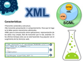 XML
Características
•Transmite contenido y estructura.
•No transmite presentación ni comportamiento. Para que lo haga
se le debe asociar mecanismos adicionales.
•XML para la comunicación entre aplicaciones: representación de
los datos muy simple, fácil de transmitir por la red, estándar. En
los últimos tiempos este uso se está haciendo muy popular con el
surgimiento de los Servicios web.




                                                                     1
 