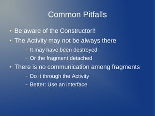 Common Pitfalls
●   Be aware of the Constructor!!
●   The Activity may not be always there
       –   It may have been destroyed
       –   Or the fragment detached
●   There is no communication among fragments
       –   Do it through the Activity
       –   Better: Use an interface
 