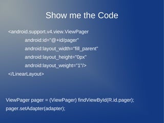 Show me the Code
 <android.support.v4.view.ViewPager
        android:id="@+id/pager"
        android:layout_width="fill_parent"
        android:layout_height="0px"
        android:layout_weight="1"/>
 </LinearLayout>




ViewPager pager = (ViewPager) findViewById(R.id.pager);
pager.setAdapter(adapter);
 