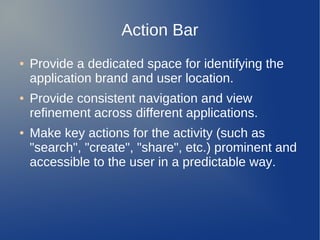 Action Bar
●   Provide a dedicated space for identifying the
    application brand and user location.
●   Provide consistent navigation and view
    refinement across different applications.
●   Make key actions for the activity (such as
    "search", "create", "share", etc.) prominent and
    accessible to the user in a predictable way.
 