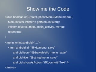 Show me the Code
public boolean onCreateOptionsMenu(Menu menu) {
    MenuInflater inflater = getMenuInflater();
    inflater.inflate(R.menu.main_activity, menu);
    return true;
}

<menu xmlns:android="...”>
    <item android:id="@+id/menu_save"
        android:icon="@drawable/ic_menu_save"
        android:title="@string/menu_save"
        android:showAsAction="ifRoom|withText" />
</menu>
 