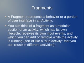 Fragments
●   A Fragment represents a behavior or a portion
    of user interface in an Activity.
●   You can think of a fragment as a modular
    section of an activity, which has its own
    lifecycle, receives its own input events, and
    which you can add or remove while the activity
    is running (sort of like a "sub activity" that you
    can reuse in different activities).
 