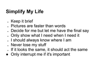 Simplify My Life
● Keep it brief
● Pictures are faster than words
● Decide for me but let me have the final say
● Only show what I need when I need it
● I should always know where I am
● Never lose my stuff
● If it looks the same, it should act the same
● Only interrupt me if it's important
 