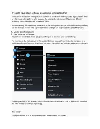 If you still have lots of settings, group related settings together
The number of items an average human can hold in short-term memory is 7±2. If you present a list
of 10 or more settings (even after applying the criteria above), users will have more difficulty
scanning, comprehending, and processing them.

You can remedy this by dividing some or all of the settings into groups, effectively turning one long
list into multiple shorter lists. A group of related settings can be presented in one of two ways:

1. Under a section divider
2. In a separate subscreen
You can use one or both these grouping techniques to organize your app's settings.

For example, in the main screen of the Android Settings app, each item in the list navigates to a
subscreen of related settings. In addition, the items themselves are grouped under section dividers.




Grouping settings is not an exact science, but here's some advice for how to approach it, based on
the total number of settings in your app.



7 or fewer
Don't group them at all. It won't benefit users and will seem like overkill.
 