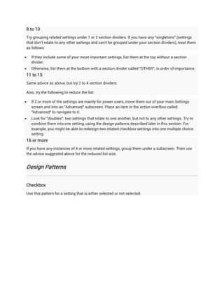 8 to 10
Try grouping related settings under 1 or 2 section dividers. If you have any "singletons" (settings
that don't relate to any other settings and can't be grouped under your section dividers), treat them
as follows:

   If they include some of your most important settings, list them at the top without a section
    divider.
   Otherwise, list them at the bottom with a section divider called "OTHER", in order of importance.
11 to 15
Same advice as above, but try 2 to 4 section dividers.

Also, try the following to reduce the list:

   If 2 or more of the settings are mainly for power users, move them out of your main Settings
    screen and into an "Advanced" subscreen. Place an item in the action overflow called
    "Advanced" to navigate to it.
   Look for "doubles": two settings that relate to one another, but not to any other settings. Try to
    combine them into one setting, using the design patterns described later in this section. For
    example, you might be able to redesign two related checkbox settings into one multiple choice
    setting.
16 or more
If you have any instances of 4 or more related settings, group them under a subscreen. Then use
the advice suggested above for the reduced list size.


Design Patterns


Checkbox
Use this pattern for a setting that is either selected or not selected.
 