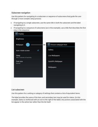 Subscreen navigation
Use this pattern for navigating to a subscreen or sequence of subscreens that guide the user
through a more complex setup process.

   If navigating to a single subscreen, use the same title in both the subscreen and the label
    navigating to it.
   If navigating to a sequence of subscreens (as in this example), use a title that describes the first
    step in the sequence.




List subscreen
Use this pattern for a setting or category of settings that contains a list of equivalent items.

The label provides the name of the item, and secondary text may be used for status. (In this
example, status is reinforced with an icon to the right of the label.) Any actions associated with the
list appear in the action bar rather than the list itself.
 