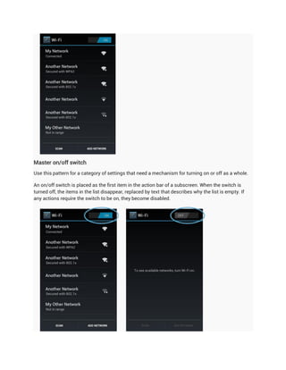 Master on/off switch
Use this pattern for a category of settings that need a mechanism for turning on or off as a whole.

An on/off switch is placed as the first item in the action bar of a subscreen. When the switch is
turned off, the items in the list disappear, replaced by text that describes why the list is empty. If
any actions require the switch to be on, they become disabled.
 