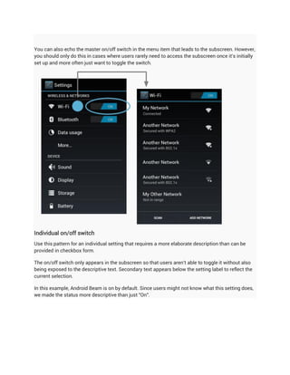 You can also echo the master on/off switch in the menu item that leads to the subscreen. However,
you should only do this in cases where users rarely need to access the subscreen once it's initially
set up and more often just want to toggle the switch.




Individual on/off switch
Use this pattern for an individual setting that requires a more elaborate description than can be
provided in checkbox form.

The on/off switch only appears in the subscreen so that users aren't able to toggle it without also
being exposed to the descriptive text. Secondary text appears below the setting label to reflect the
current selection.

In this example, Android Beam is on by default. Since users might not know what this setting does,
we made the status more descriptive than just "On".
 