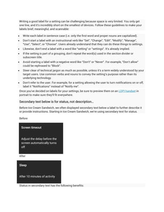 Writing a good label for a setting can be challenging because space is very limited. You only get
one line, and it's incredibly short on the smallest of devices. Follow these guidelines to make your
labels brief, meaningful, and scannable:

    Write each label in sentence case (i.e. only the first word and proper nouns are capitalized).
    Don't start a label with an instructional verb like "Set", "Change", "Edit", "Modify", "Manage",
     "Use", "Select", or "Choose". Users already understand that they can do these things to settings.
    Likewise, don't end a label with a word like "setting" or "settings". It's already implied.
    If the setting is part of a grouping, don't repeat the word(s) used in the section divider or
     subscreen title.
    Avoid starting a label with a negative word like "Don't" or "Never". For example, "Don't allow"
     could be rephrased to "Block".
    Steer clear of technical jargon as much as possible, unless it's a term widely understood by your
     target users. Use common verbs and nouns to convey the setting's purpose rather than its
     underlying technology.
    Don't refer to the user. For example, for a setting allowing the user to turn notifications on or off,
     label it "Notifications" instead of "Notify me".
Once you've decided on labels for your settings, be sure to preview them on an LDPI handset in
portrait to make sure they'll fit everywhere.

Secondary text below is for status, not description…
Before Ice Cream Sandwich, we often displayed secondary text below a label to further describe it
or provide instructions. Starting in Ice Cream Sandwich, we're using secondary text for status.

Before


    Screen timeout


    Adjust the delay before the
    screen automatically turns
    off


After


Sleep


After 10 minutes of activity


Status in secondary text has the following benefits:
 