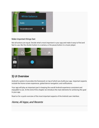 Make important things fast
Not all actions are equal. Decide what's most important in your app and make it easy to find and
fast to use, like the shutter button in a camera, or the pause button in a music player.




3) UI Overview
Android's system UI provides the framework on top of which you build your app. Important aspects
include the Home screen experience, global device navigation, and notifications.

Your app will play an important part in keeping the overall Android experience consistent and
enjoyable to use. At the end of this chapter we introduce the main elements for achieving this goal
in your app.

Read on for a quick overview of the most important aspects of the Android user interface.


Home, All Apps, and Recents
 