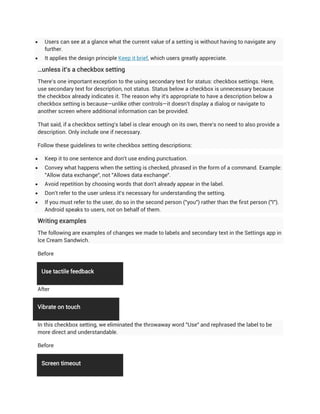     Users can see at a glance what the current value of a setting is without having to navigate any
     further.
    It applies the design principle Keep it brief, which users greatly appreciate.

…unless it's a checkbox setting
There's one important exception to the using secondary text for status: checkbox settings. Here,
use secondary text for description, not status. Status below a checkbox is unnecessary because
the checkbox already indicates it. The reason why it's appropriate to have a description below a
checkbox setting is because—unlike other controls—it doesn't display a dialog or navigate to
another screen where additional information can be provided.

That said, if a checkbox setting's label is clear enough on its own, there's no need to also provide a
description. Only include one if necessary.

Follow these guidelines to write checkbox setting descriptions:

    Keep it to one sentence and don't use ending punctuation.
    Convey what happens when the setting is checked, phrased in the form of a command. Example:
     "Allow data exchange", not "Allows data exchange".
    Avoid repetition by choosing words that don't already appear in the label.
    Don't refer to the user unless it's necessary for understanding the setting.
    If you must refer to the user, do so in the second person ("you") rather than the first person ("I").
     Android speaks to users, not on behalf of them.

Writing examples
The following are examples of changes we made to labels and secondary text in the Settings app in
Ice Cream Sandwich.

Before


    Use tactile feedback


After


Vibrate on touch


In this checkbox setting, we eliminated the throwaway word "Use" and rephrased the label to be
more direct and understandable.

Before


    Screen timeout
 