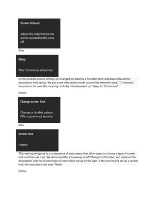 Screen timeout


 Adjust the delay before the
 screen automatically turns
 off


After


Sleep


After 10 minutes of activity


In this multiple choice setting, we changed the label to a friendlier term and also replaced the
description with status. We put some descriptive words around the selected value, "10 minutes",
because on its own, the meaning could be misinterpreted as "sleep for 10 minutes".

Before


 Change screen lock


 Change or disable pattern,
 PIN, or password security


After


Screen lock


Pattern


This setting navigates to a a sequence of subscreens that allow users to choose a type of screen
lock and then set it up. We eliminated the throwaway word "Change" in the label, and replaced the
description with the current type of screen lock set up by the user. If the user hasn't set up a screen
lock, the secondary text says "None".

Before
 