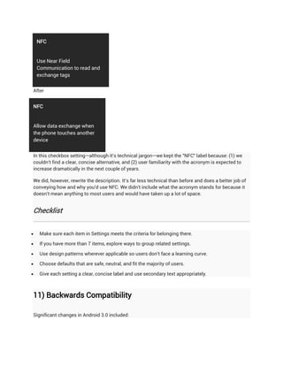 NFC


    Use Near Field
    Communication to read and
    exchange tags


After


NFC


Allow data exchange when
the phone touches another
device


In this checkbox setting—although it's technical jargon—we kept the "NFC" label because: (1) we
couldn't find a clear, concise alternative, and (2) user familiarity with the acronym is expected to
increase dramatically in the next couple of years.

We did, however, rewrite the description. It's far less technical than before and does a better job of
conveying how and why you'd use NFC. We didn't include what the acronym stands for because it
doesn't mean anything to most users and would have taken up a lot of space.


Checklist


    Make sure each item in Settings meets the criteria for belonging there.

    If you have more than 7 items, explore ways to group related settings.

    Use design patterns wherever applicable so users don't face a learning curve.

    Choose defaults that are safe, neutral, and fit the majority of users.

    Give each setting a clear, concise label and use secondary text appropriately.



11) Backwards Compatibility

Significant changes in Android 3.0 included:
 