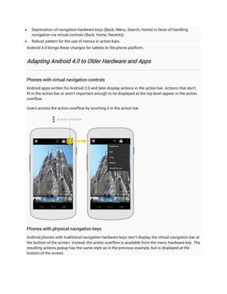    Deprecation of navigation hardware keys (Back, Menu, Search, Home) in favor of handling
    navigation via virtual controls (Back, Home, Recents).
   Robust pattern for the use of menus in action bars.
Android 4.0 brings these changes for tablets to the phone platform.


Adapting Android 4.0 to Older Hardware and Apps


Phones with virtual navigation controls
Android apps written for Android 3.0 and later display actions in the action bar. Actions that don't
fit in the action bar or aren't important enough to be displayed at the top level appear in the action
overflow.

Users access the action overflow by touching it in the action bar.




Phones with physical navigation keys
Android phones with traditional navigation hardware keys don't display the virtual navigation bar at
the bottom of the screen. Instead, the action overflow is available from the menu hardware key. The
resulting actions popup has the same style as in the previous example, but is displayed at the
bottom of the screen.
 