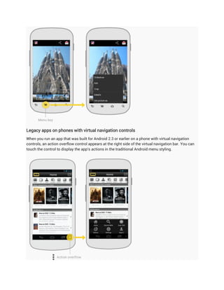 Legacy apps on phones with virtual navigation controls
When you run an app that was built for Android 2.3 or earlier on a phone with virtual navigation
controls, an action overflow control appears at the right side of the virtual navigation bar. You can
touch the control to display the app's actions in the traditional Android menu styling.
 