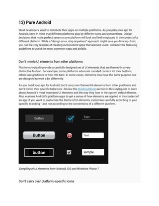 12) Pure Android
Most developers want to distribute their apps on multiple platforms. As you plan your app for
Android, keep in mind that different platforms play by different rules and conventions. Design
decisions that make perfect sense on one platform will look and feel misplaced in the context of a
different platform. While a "design once, ship anywhere" approach might save you time up-front,
you run the very real risk of creating inconsistent apps that alienate users. Consider the following
guidelines to avoid the most common traps and pitfalls.



Don't mimic UI elements from other platforms
Platforms typically provide a carefully designed set of UI elements that are themed in a very
distinctive fashion. For example, some platforms advocate rounded corners for their buttons,
others use gradients in their title bars. In some cases, elements may have the same purpose, but
are designed to work a bit differently.

As you build your app for Android, don't carry over themed UI elements from other platforms and
don't mimic their specific behaviors. Review the Building Blockssection in this styleguide to learn
about Android's most important UI elements and the way they look in the system default themes.
Also examine Android's platform apps to get a sense of how elements are applied in the context of
an app. If you want to customize the theme of UI elements, customize carefully according to your
specific branding - and not according to the conventions of a different platform.




Sampling of UI elements from Android, iOS and Windows Phone 7.



Don't carry over platform-specific icons
 