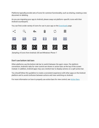 Platforms typically provide sets of icons for common functionality, such as sharing, creating a new
document or deleting.

As you are migrating your app to Android, please swap out platform-specific icons with their
Android counterparts.

You can find a wide variety of icons for use in your app on the Downloads page.




Sampling of icons from Android, iOS and Windows Phone 7.



Don't use bottom tab bars
Other platforms use the bottom tab bar to switch between the app's views. Per platform
convention, Android's tabs for view control are shown in action bars at the top of the screen
instead. In addition, Android apps may use a bottom bar to display actions on a split action bar.

You should follow this guideline to create a consistent experience with other apps on the Android
platform and to avoid confusion between actions and view switching on Android.

For more information on how to properly use action bars for view control, see Action Bars.
 