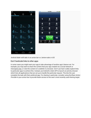 Android dialer with tabs in an action bar vs. bottom tabs in iOS.

Don't hardcode links to other apps
In some cases you might want your app to take advantage of another app's feature set. For
example, you may want to share the content that your app created via a social network or
messaging app, or view the content of a weblink in a browser. Don't use hard-coded, explicit links
to particular apps to achieve this. Instead, use Android's intent API to launch an activity chooser
which lists all applications that are set up to handle the particular request. This lets the user
complete the task with their preferred app. For sharing in particular, consider using theShare Action
Provider in your action bar to provide faster access to the user's most recently used sharing target.
 