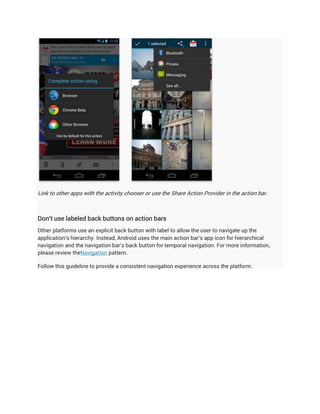 Link to other apps with the activity chooser or use the Share Action Provider in the action bar.



Don't use labeled back buttons on action bars
Other platforms use an explicit back button with label to allow the user to navigate up the
application's hierarchy. Instead, Android uses the main action bar's app icon for hierarchical
navigation and the navigation bar's back button for temporal navigation. For more information,
please review theNavigation pattern.

Follow this guideline to provide a consistent navigation experience across the platform.
 