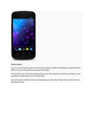Home screen
Home is a customizable space that houses app shortcuts, folders and widgets. Navigate between
different home screen panels by swiping left and right.

The Favorites Tray at the bottom always keeps your most important shortcuts and folders in view
regardless of which panel is currently showing.

Access the entire collection of apps and widgets by touching the All Apps button at the center of
the Favorites Tray.
 