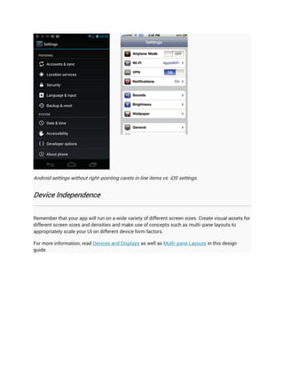 Android settings without right-pointing carets in line items vs. iOS settings.


Device Independence


Remember that your app will run on a wide variety of different screen sizes. Create visual assets for
different screen sizes and densities and make use of concepts such as multi-pane layouts to
appropriately scale your UI on different device form factors.

For more information, read Devices and Displays as well as Multi-pane Layouts in this design
guide.
 