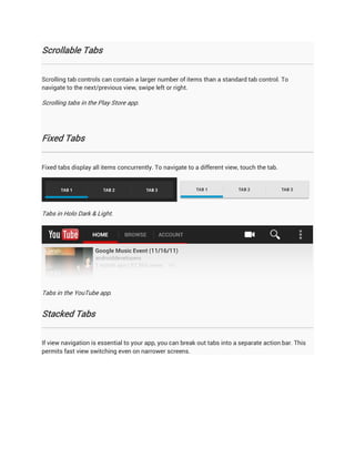 Scrollable Tabs


Scrolling tab controls can contain a larger number of items than a standard tab control. To
navigate to the next/previous view, swipe left or right.

Scrolling tabs in the Play Store app.




Fixed Tabs


Fixed tabs display all items concurrently. To navigate to a different view, touch the tab.




Tabs in Holo Dark & Light.




Tabs in the YouTube app.


Stacked Tabs


If view navigation is essential to your app, you can break out tabs into a separate action bar. This
permits fast view switching even on narrower screens.
 