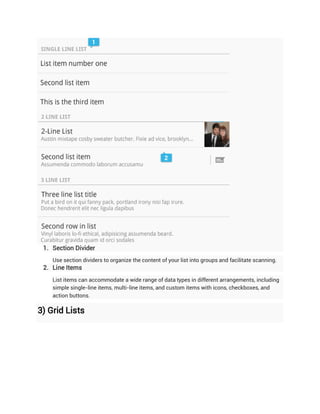 1. Section Divider
    Use section dividers to organize the content of your list into groups and facilitate scanning.
 2. Line Items
    List items can accommodate a wide range of data types in different arrangements, including
    simple single-line items, multi-line items, and custom items with icons, checkboxes, and
    action buttons.

3) Grid Lists
 