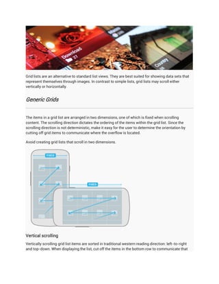 Grid lists are an alternative to standard list views. They are best suited for showing data sets that
represent themselves through images. In contrast to simple lists, grid lists may scroll either
vertically or horizontally.


Generic Grids


The items in a grid list are arranged in two dimensions, one of which is fixed when scrolling
content. The scrolling direction dictates the ordering of the items within the grid list. Since the
scrolling direction is not deterministic, make it easy for the user to determine the orientation by
cutting off grid items to communicate where the overflow is located.

Avoid creating grid lists that scroll in two dimensions.




Vertical scrolling
Vertically scrolling grid list items are sorted in traditional western reading direction: left-to-right
and top-down. When displaying the list, cut off the items in the bottom row to communicate that
 