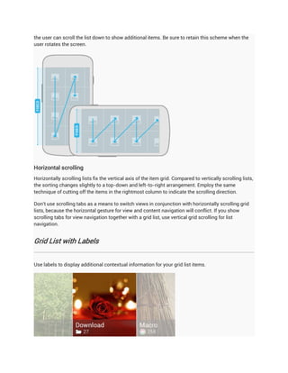 the user can scroll the list down to show additional items. Be sure to retain this scheme when the
user rotates the screen.




Horizontal scrolling
Horizontally scrolling lists fix the vertical axis of the item grid. Compared to vertically scrolling lists,
the sorting changes slightly to a top-down and left-to-right arrangement. Employ the same
technique of cutting off the items in the rightmost column to indicate the scrolling direction.

Don't use scrolling tabs as a means to switch views in conjunction with horizontally scrolling grid
lists, because the horizontal gesture for view and content navigation will conflict. If you show
scrolling tabs for view navigation together with a grid list, use vertical grid scrolling for list
navigation.


Grid List with Labels


Use labels to display additional contextual information for your grid list items.
 