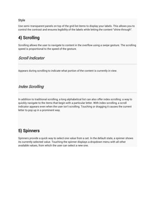 Style
Use semi-transparent panels on top of the grid list items to display your labels. This allows you to
control the contrast and ensures legibility of the labels while letting the content "shine through".


4) Scrolling
Scrolling allows the user to navigate to content in the overflow using a swipe gesture. The scrolling
speed is proportional to the speed of the gesture.


Scroll Indicator


Appears during scrolling to indicate what portion of the content is currently in view.




Index Scrolling


In addition to traditional scrolling, a long alphabetical list can also offer index scrolling: a way to
quickly navigate to the items that begin with a particular letter. With index scrolling, a scroll
indicator appears even when the user isn't scrolling. Touching or dragging it causes the current
letter to pop up in a prominent way.




5) Spinners
Spinners provide a quick way to select one value from a set. In the default state, a spinner shows
its currently selected value. Touching the spinner displays a dropdown menu with all other
available values, from which the user can select a new one.
 