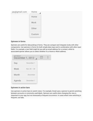Spinners in forms
Spinners are useful for data picking in forms. They are compact and integrate nicely with other
components. Use spinners in forms for both simple data input and in combination with other input
fields. For example, a text field might let you edit an email address for a contact, while its
associated spinner allows you to select whether it's a Home or Work address.




Spinners in action bars
Use spinners in action bars to switch views. For example, Gmail uses a spinner to permit switching
between accounts or commonly used labels. Spinners are useful when changing the view is
important to your app, but not necessarily a frequent occurrence. In cases where view switching is
frequent, use tabs.
 