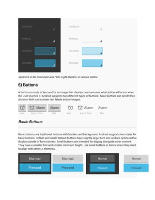Spinners in the Holo Dark and Holo Light themes, in various states.

6) Buttons
A button consists of text and/or an image that clearly communicates what action will occur when
the user touches it. Android supports two different types of buttons: basic buttons and borderless
buttons. Both can contain text labels and/or images.




Basic Buttons


Basic buttons are traditional buttons with borders and background. Android supports two styles for
basic buttons: default and small. Default buttons have slightly larger font size and are optimized for
display outside of form content. Small buttons are intended for display alongside other content.
They have a smaller font and smaller minimum height. Use small buttons in forms where they need
to align with other UI elements.
 